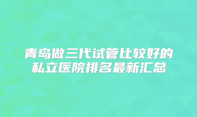 青岛做三代试管比较好的私立医院排名最新汇总