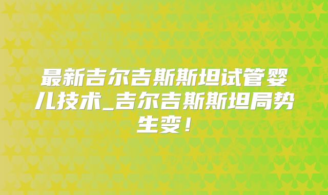 最新吉尔吉斯斯坦试管婴儿技术_吉尔吉斯斯坦局势生变！