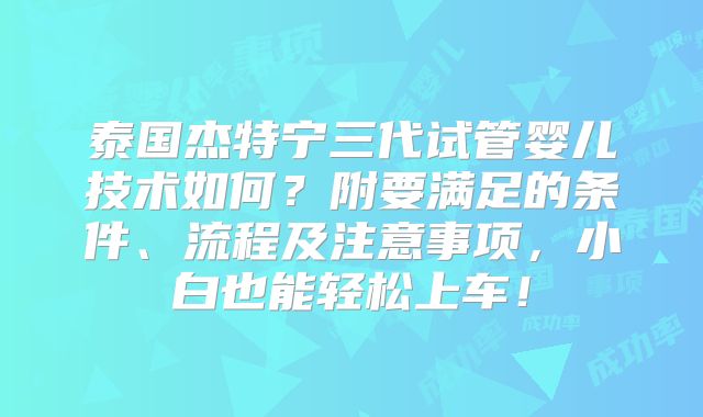 泰国杰特宁三代试管婴儿技术如何?附要满足的条件、流程及注意事项,小白也能轻松上车!