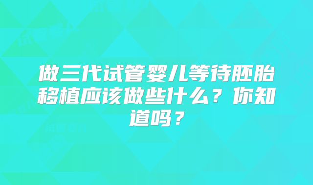 做三代试管婴儿等待胚胎移植应该做些什么？你知道吗？