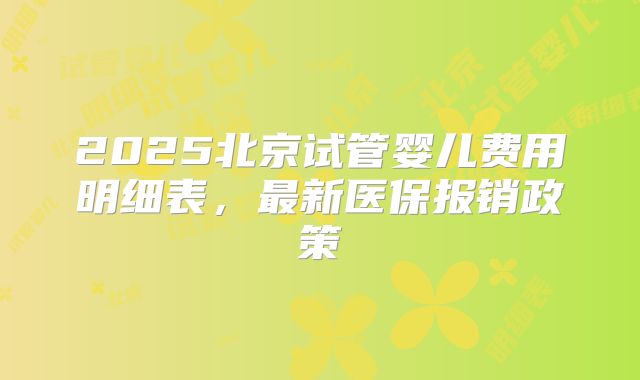 2025北京试管婴儿费用明细表,最新医保报销政策