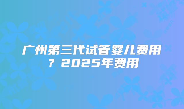 广州第三代试管婴儿费用？2025年费用