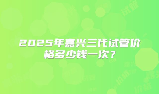 2025年嘉兴三代试管价格多少钱一次?
