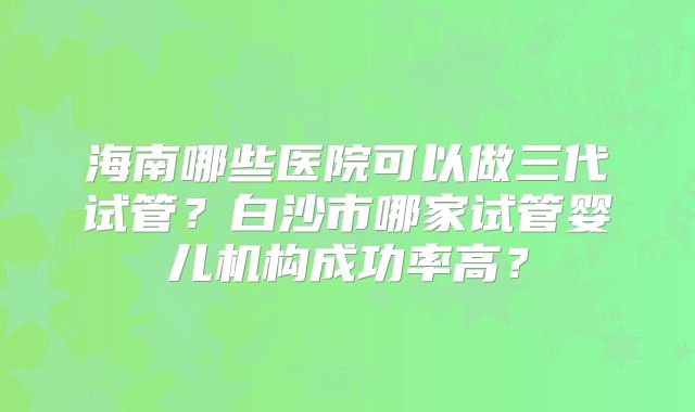 海南哪些医院可以做三代试管?白沙市哪家试管婴儿机构成功率高?