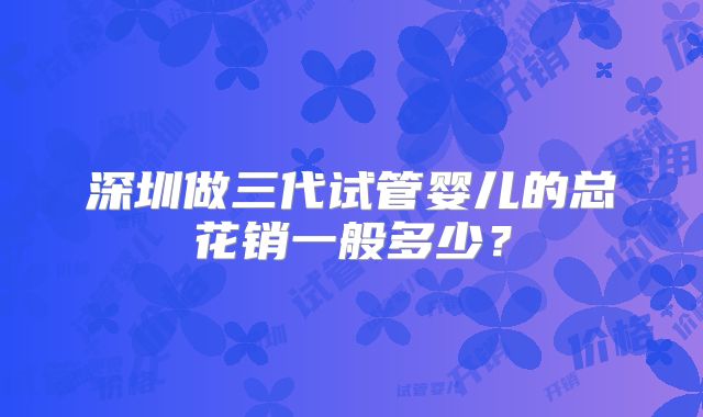深圳做三代试管婴儿的总花销一般多少？