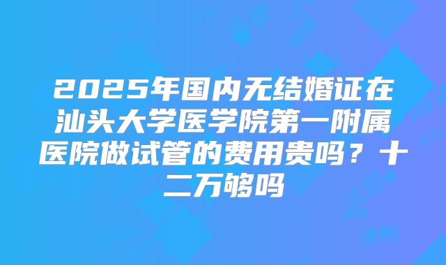 2025年国内无结婚证在汕头大学医学院第一附属医院做试管的费用贵吗?十二万够吗