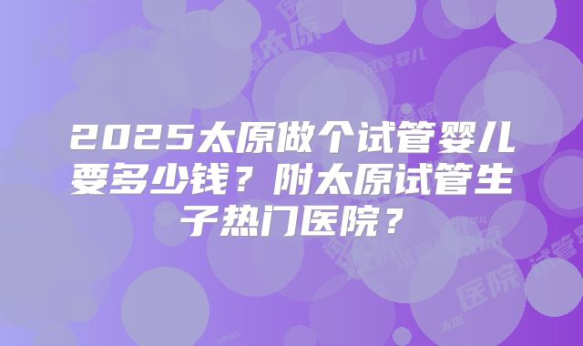 2025太原做个试管婴儿要多少钱？附太原试管生子热门医院？