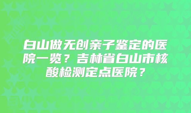 白山做无创亲子鉴定的医院一览？吉林省白山市核酸检测定点医院？
