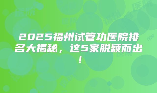 2025福州试管功医院排名大揭秘，这5家脱颖而出！