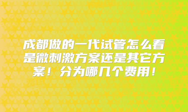 成都做的一代试管怎么看是微刺激方案还是其它方案！分为哪几个费用！