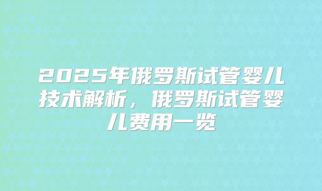 2025年俄罗斯试管婴儿技术解析,俄罗斯试管婴儿费用一览