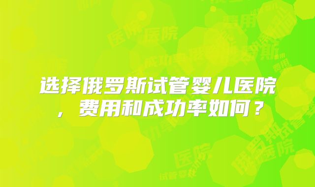 选择俄罗斯试管婴儿医院，费用和成功率如何？