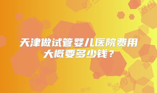 天津做试管婴儿医院费用大概要多少钱？