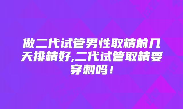 做二代试管男性取精前几天排精好,二代试管取精要穿刺吗！