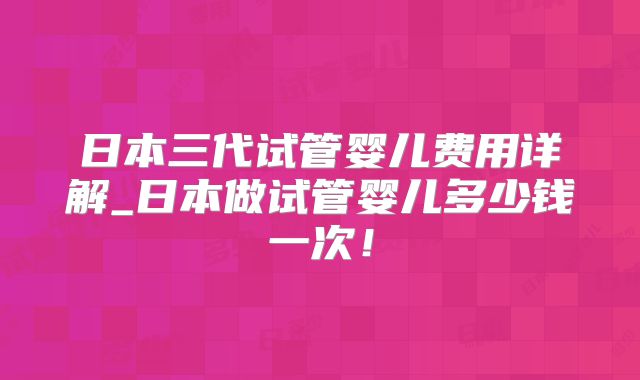 日本三代试管婴儿费用详解_日本做试管婴儿多少钱一次！