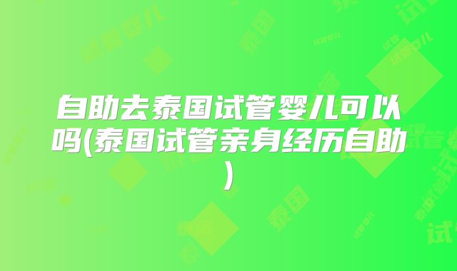 自助去泰国试管婴儿可以吗(泰国试管亲身经历自助)