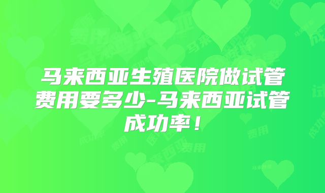马来西亚生殖医院做试管费用要多少-马来西亚试管成功率!