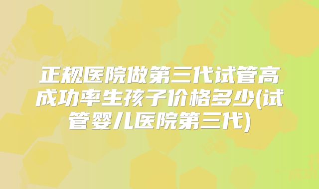 正规医院做第三代试管高成功率生孩子价格多少(试管婴儿医院第三代)