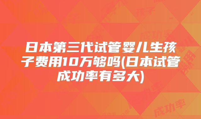 日本第三代试管婴儿生孩子费用10万够吗(日本试管成功率有多大)