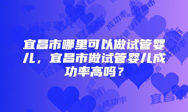 宜昌市哪里可以做试管婴儿，宜昌市做试管婴儿成功率高吗？