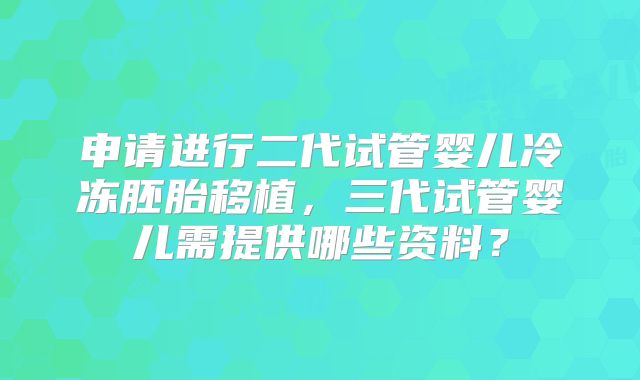 申请进行二代试管婴儿冷冻胚胎移植，三代试管婴儿需提供哪些资料？