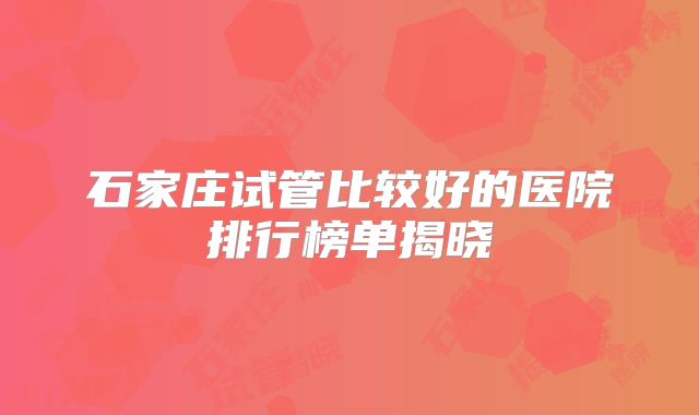 石家庄试管比较好的医院排行榜单揭晓