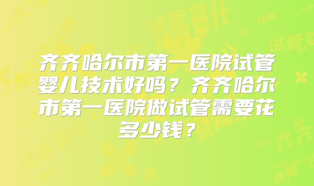 齐齐哈尔市第一医院试管婴儿技术好吗?齐齐哈尔市第一医院做试管需要花多少钱?