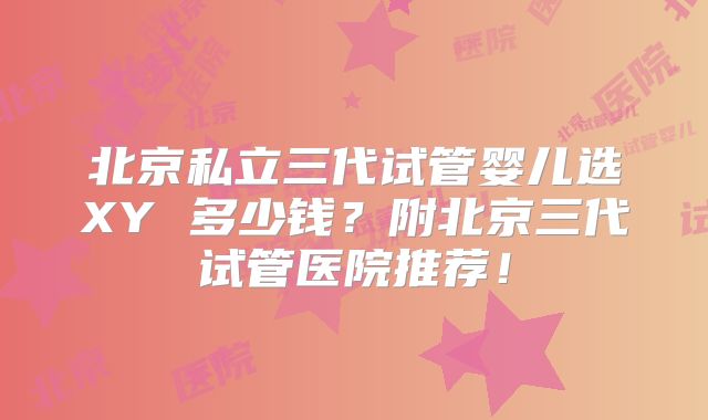 北京私立三代试管婴儿选XY 多少钱?附北京三代试管医院推荐!