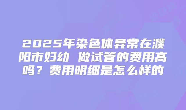 2025年染色体异常在濮阳市妇幼 做试管的费用高吗?费用明细是怎么样的