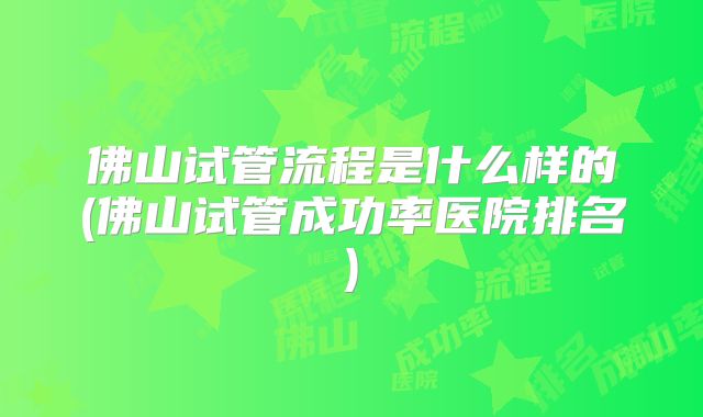 佛山试管流程是什么样的(佛山试管成功率医院排名)