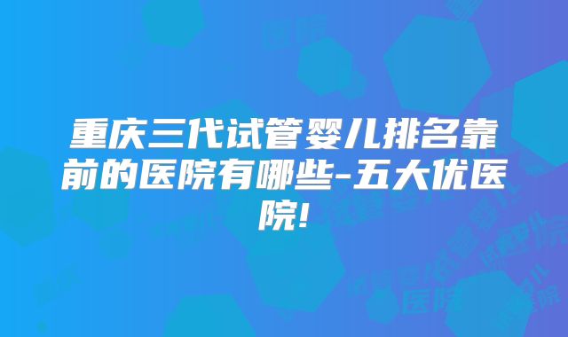 重庆三代试管婴儿排名靠前的医院有哪些-五大优医院!