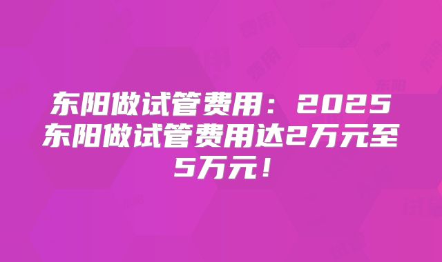 东阳做试管费用：2025东阳做试管费用达2万元至5万元！