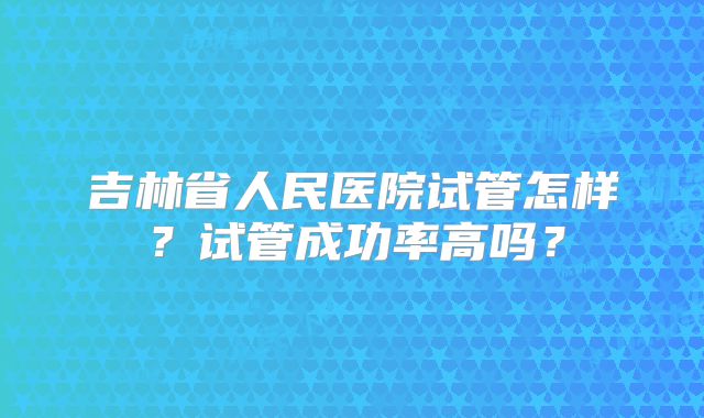 吉林省人民医院试管怎样？试管成功率高吗？
