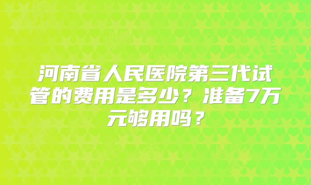 河南省人民医院第三代试管的费用是多少？准备7万元够用吗？