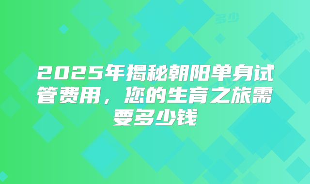 2025年揭秘朝阳单身试管费用，您的生育之旅需要多少钱