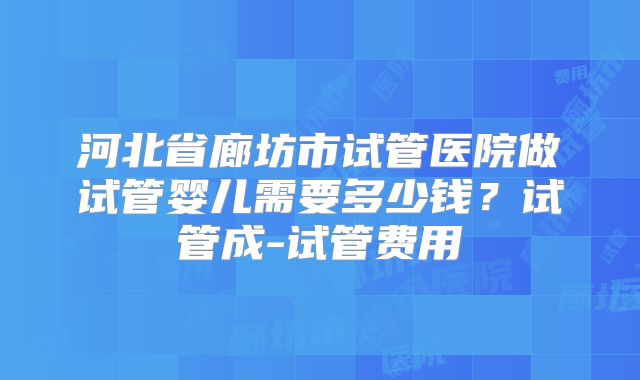 河北省廊坊市试管医院做试管婴儿需要多少钱？试管成-试管费用