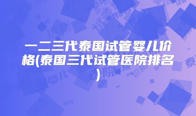 一二三代泰国试管婴儿价格(泰国三代试管医院排名)