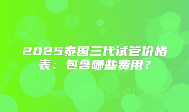 2025泰国三代试管价格表：包含哪些费用？