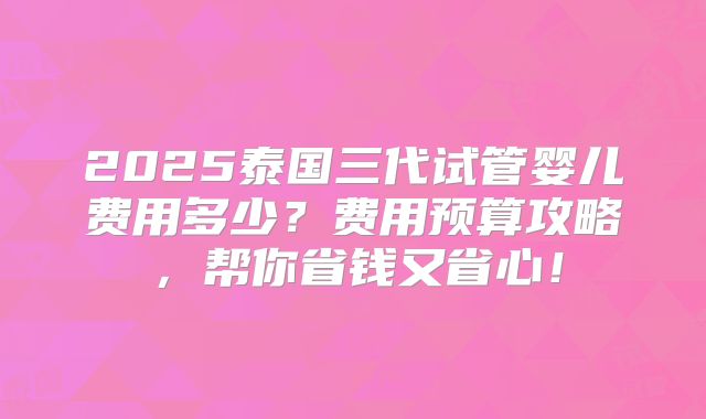 2025泰国三代试管婴儿费用多少？费用预算攻略，帮你省钱又省心！