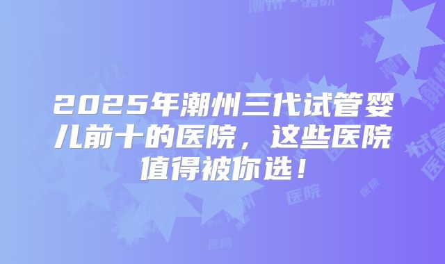 2025年潮州三代试管婴儿前十的医院，这些医院值得被你选！