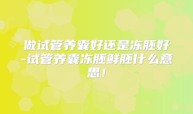 做试管养囊好还是冻胚好-试管养囊冻胚鲜胚什么意思!