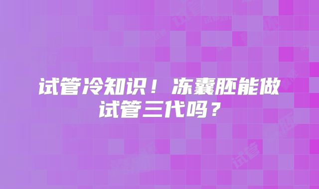 试管冷知识!冻囊胚能做试管三代吗?