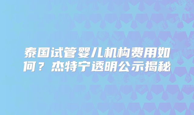 泰国试管婴儿机构费用如何？杰特宁透明公示揭秘