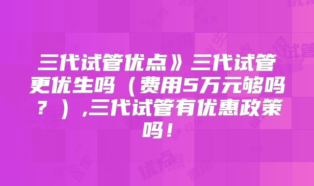 三代试管优点》三代试管更优生吗（费用5万元够吗？）,三代试管有优惠政策吗！