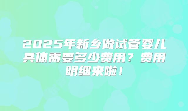 2025年新乡做试管婴儿具体需要多少费用？费用明细来啦！