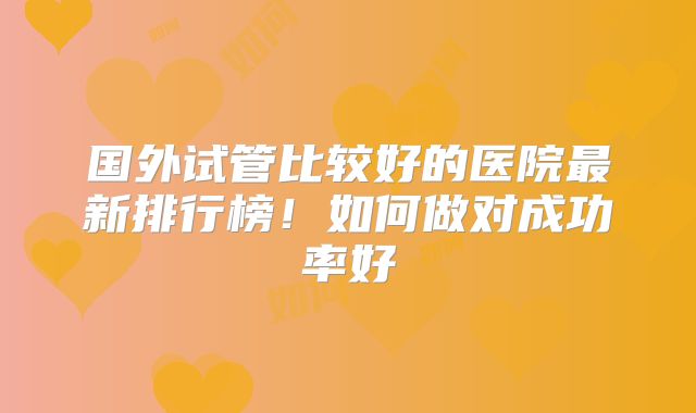 国外试管比较好的医院最新排行榜!如何做对成功率好