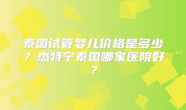 泰国试管婴儿价格是多少?杰特宁泰国哪家医院好?