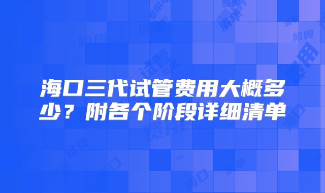 海口三代试管费用大概多少？附各个阶段详细清单