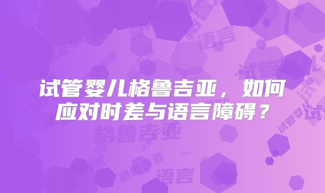 试管婴儿格鲁吉亚,如何应对时差与语言障碍?