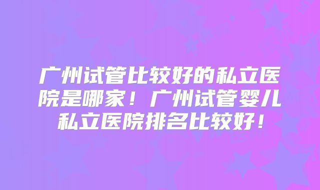 广州试管比较好的私立医院是哪家！广州试管婴儿私立医院排名比较好！